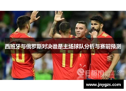 西班牙与俄罗斯对决谁是主场球队分析与赛前预测