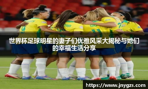 世界杯足球明星的妻子们优雅风采大揭秘与她们的幸福生活分享